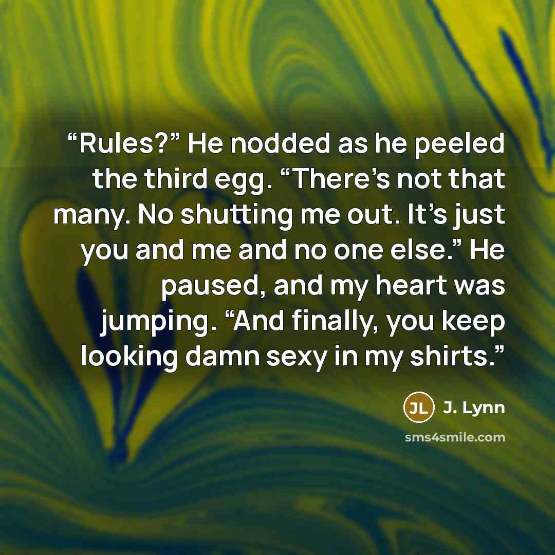“Rules?” He nodded as he peeled the third egg. “There’s not that many. No shutting me out. It’s just you and me and no one else.” He paused, and my heart was jumping. “And finally, you keep looking damn sexy in my shirts.” quote by J. Lynn