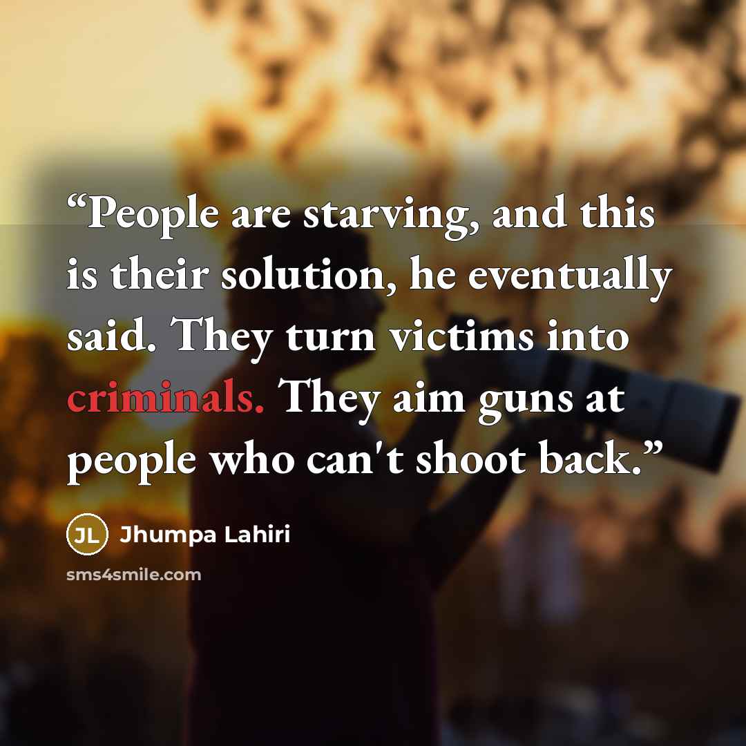 “People are starving, and this is their solution, he eventually said. They turn victims into criminals. They aim guns at people who can't shoot back.” quote by Jhumpa Lahiri