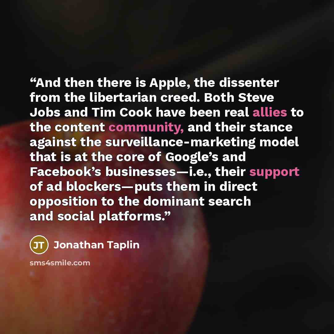 “And then there is Apple, the dissenter from the libertarian creed. Both Steve Jobs and Tim Cook have been real allies to the content community, and their stance against the surveillance-marketing model that is at the core of Google’s and Facebook’s businesses—i.e., their support of ad…” quote by Jonathan Taplin
