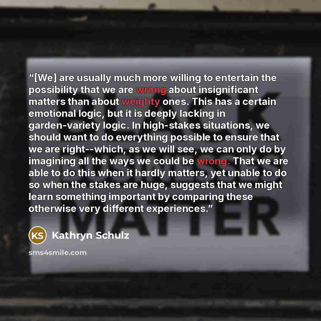 “[We] are usually much more willing to entertain the possibility that we are wrong about insignificant matters than about weighty ones. This has a certain emotional logic, but it is deeply lacking in garden-variety logic. In high-stakes situations, we should want to do everything possible to ensure…” quote by Kathryn Schulz