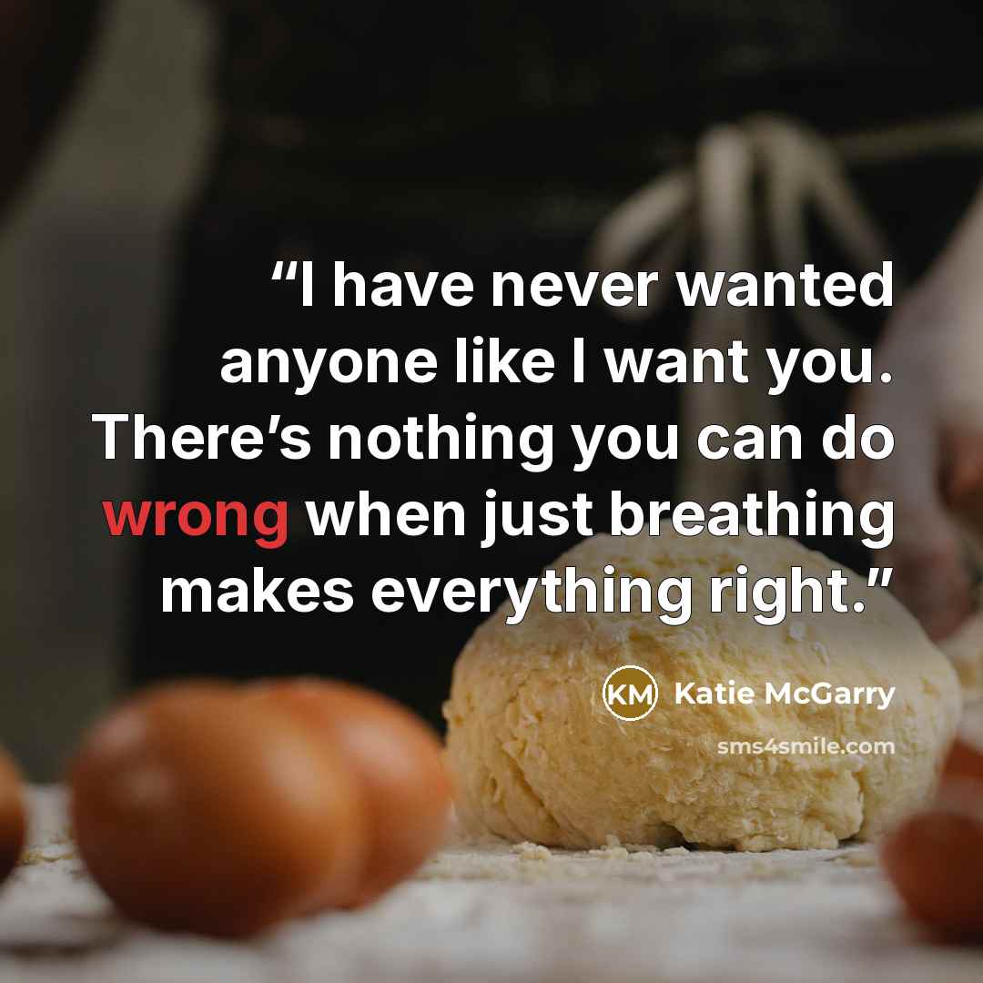 “I have never wanted anyone like I want you. There’s nothing you can do wrong when just breathing makes everything right.” quote by Katie McGarry