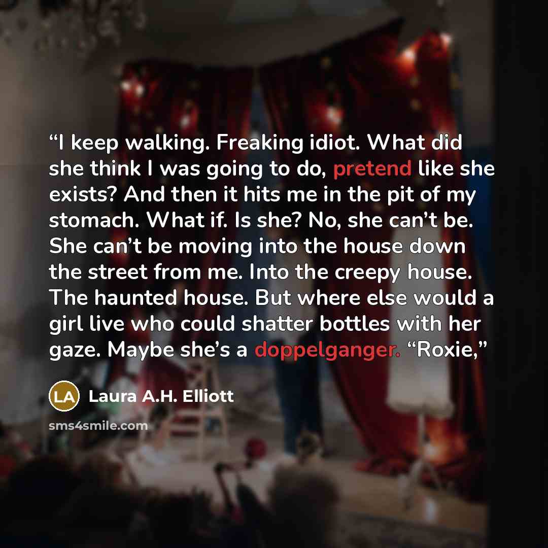 “I keep walking. Freaking idiot. What did she think I was going to do, pretend like she exists? And then it hits me in the pit of my stomach. What if. Is she? No, she can’t be. She can’t be moving into the house down the street from me. Into the creepy house. The haunted house. But where else would…” quote by Laura A.H. Elliott
