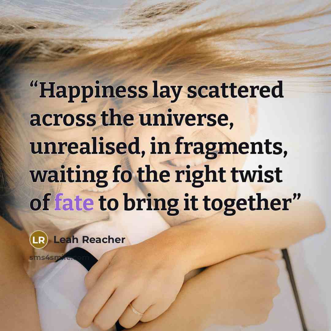 “Happiness lay scattered across the universe, unrealised, in fragments, waiting fo the right twist of fate to bring it together” quote by Leah Reacher