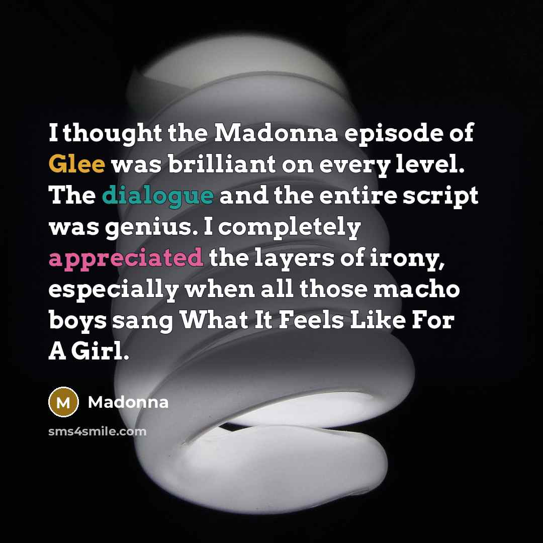 “I thought the Madonna episode of Glee was brilliant on every level. The dialogue and the entire script was genius. I completely appreciated the layers of irony, especially when all those macho boys sang What It Feels Like For A Girl.” quote by Madonna