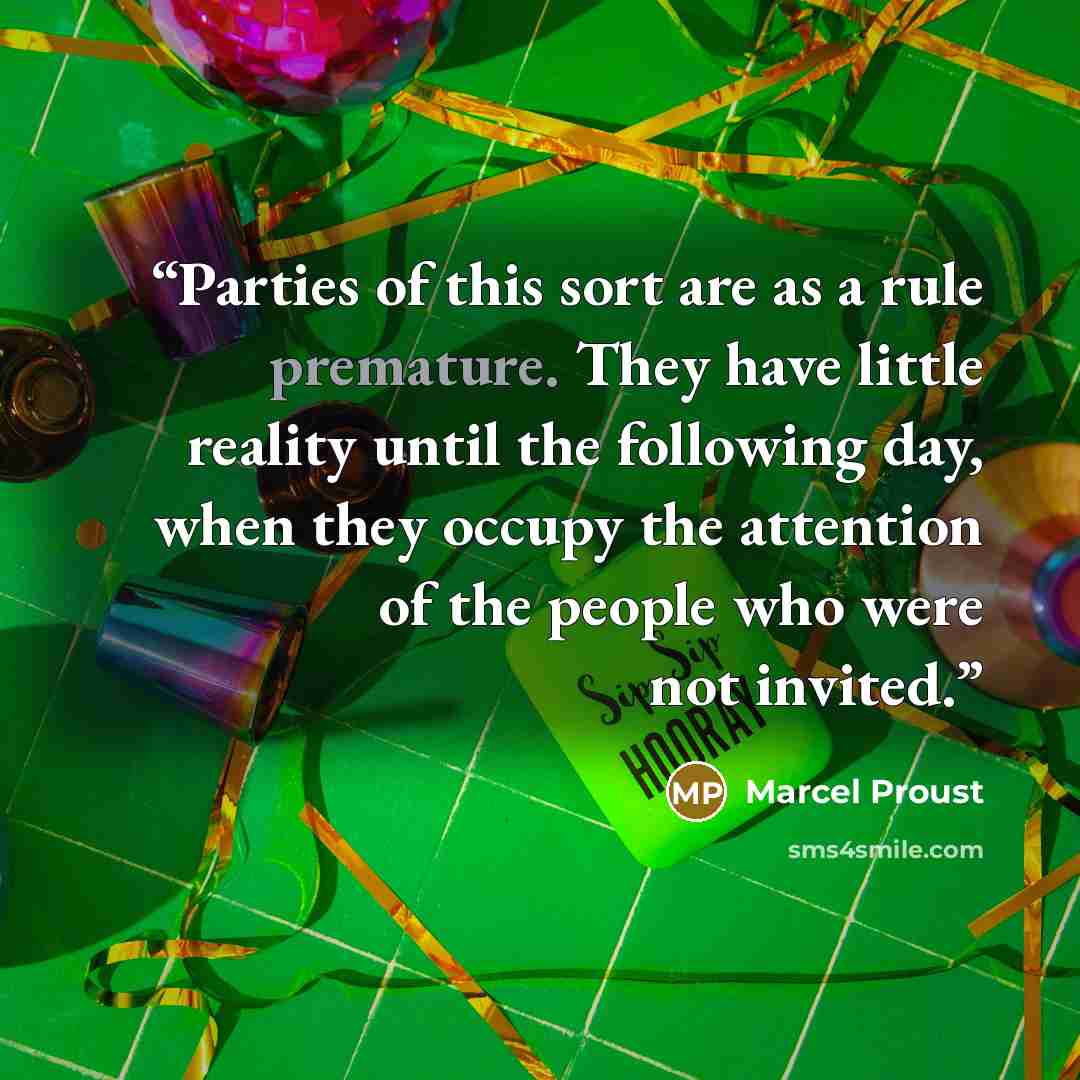 “Parties of this sort are as a rule premature. They have little reality until the following day, when they occupy the attention of the people who were not invited.” quote by Marcel Proust