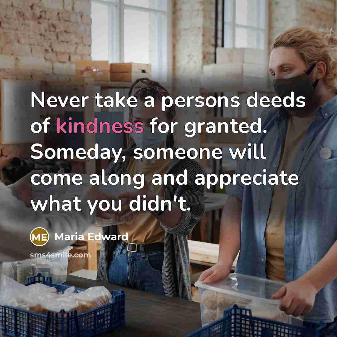 “Never take a persons deeds of kindness for granted. Someday, someone will come along and appreciate what you didn't.” quote by Maria Edward