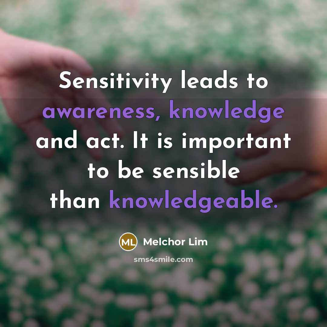 “Sensitivity leads to awareness, knowledge and act. It is important to be sensible than knowledgeable.” quote by Melchor Lim