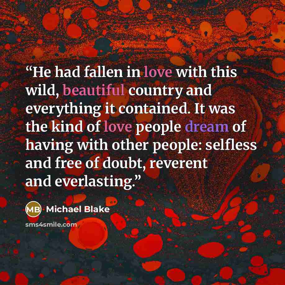 “He had fallen in love with this wild, beautiful country and everything it contained. It was the kind of love people dream of having with other people: selfless and free of doubt, reverent and everlasting.” quote by Michael Blake