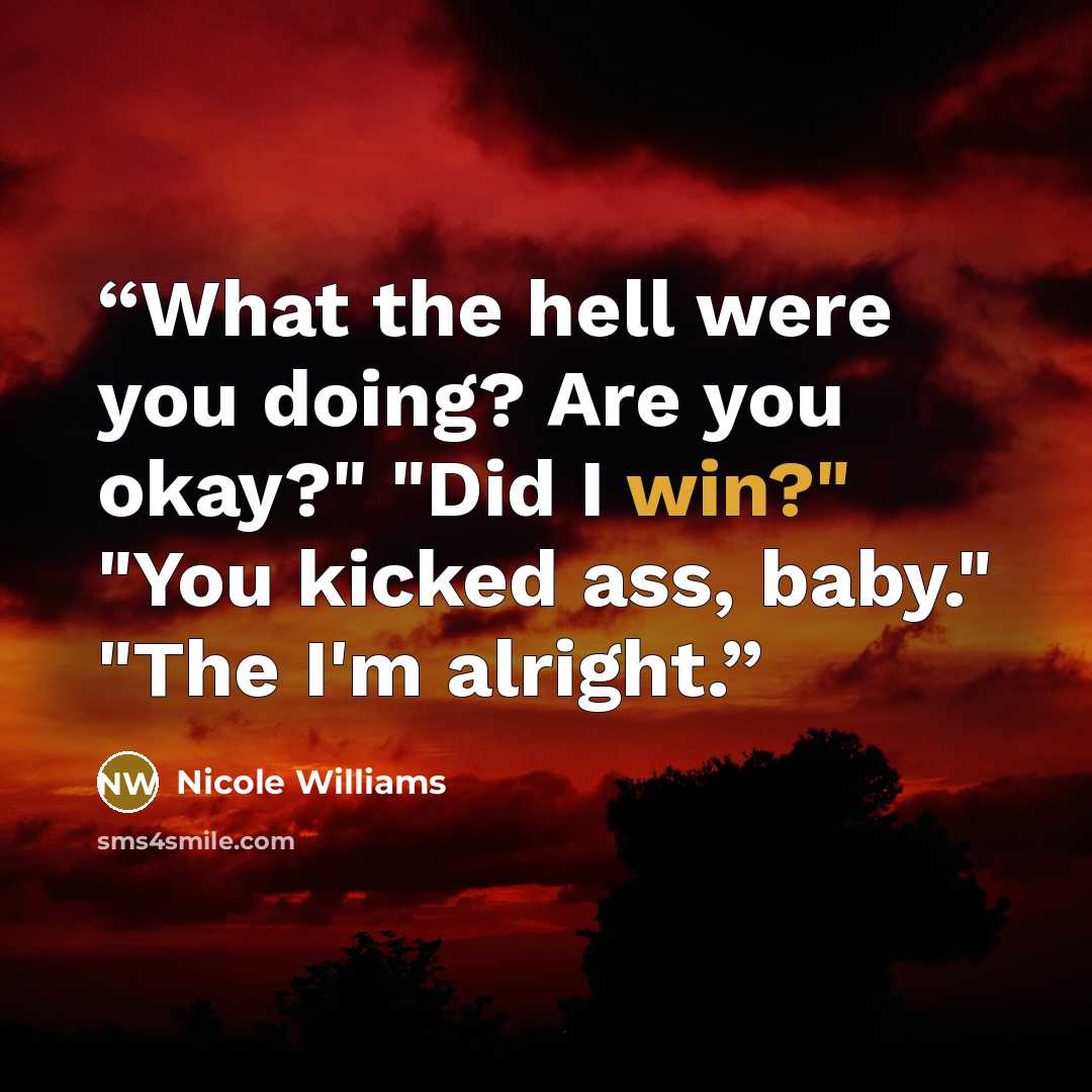 “What the hell were you doing? Are you okay?" "Did I win?" "You kicked ass, baby." "The I'm alright.” quote by Nicole Williams