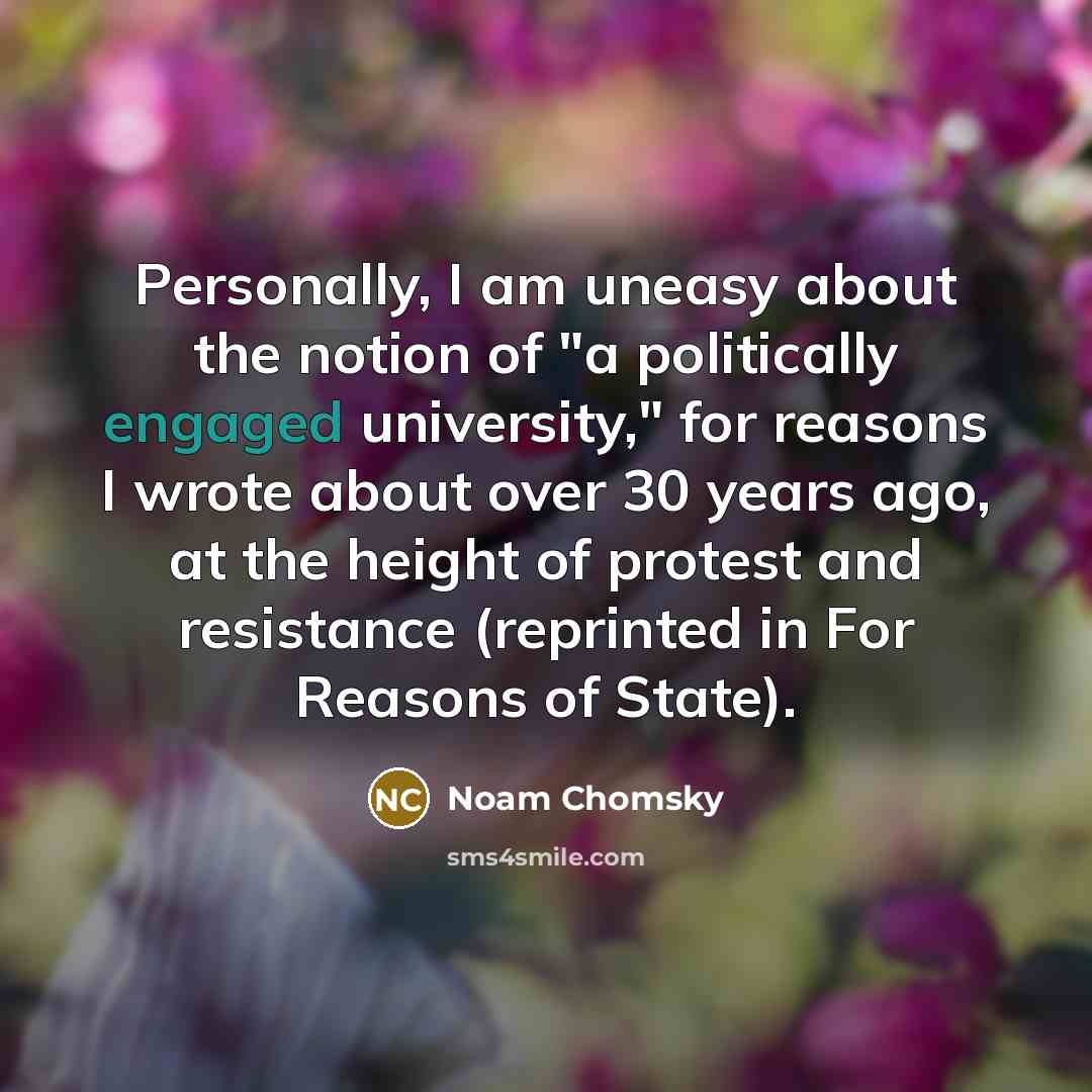 “Personally, I am uneasy about the notion of "a politically engaged university," for reasons I wrote about over 30 years ago, at the height of protest and resistance (reprinted in For Reasons of State).” quote by Noam Chomsky