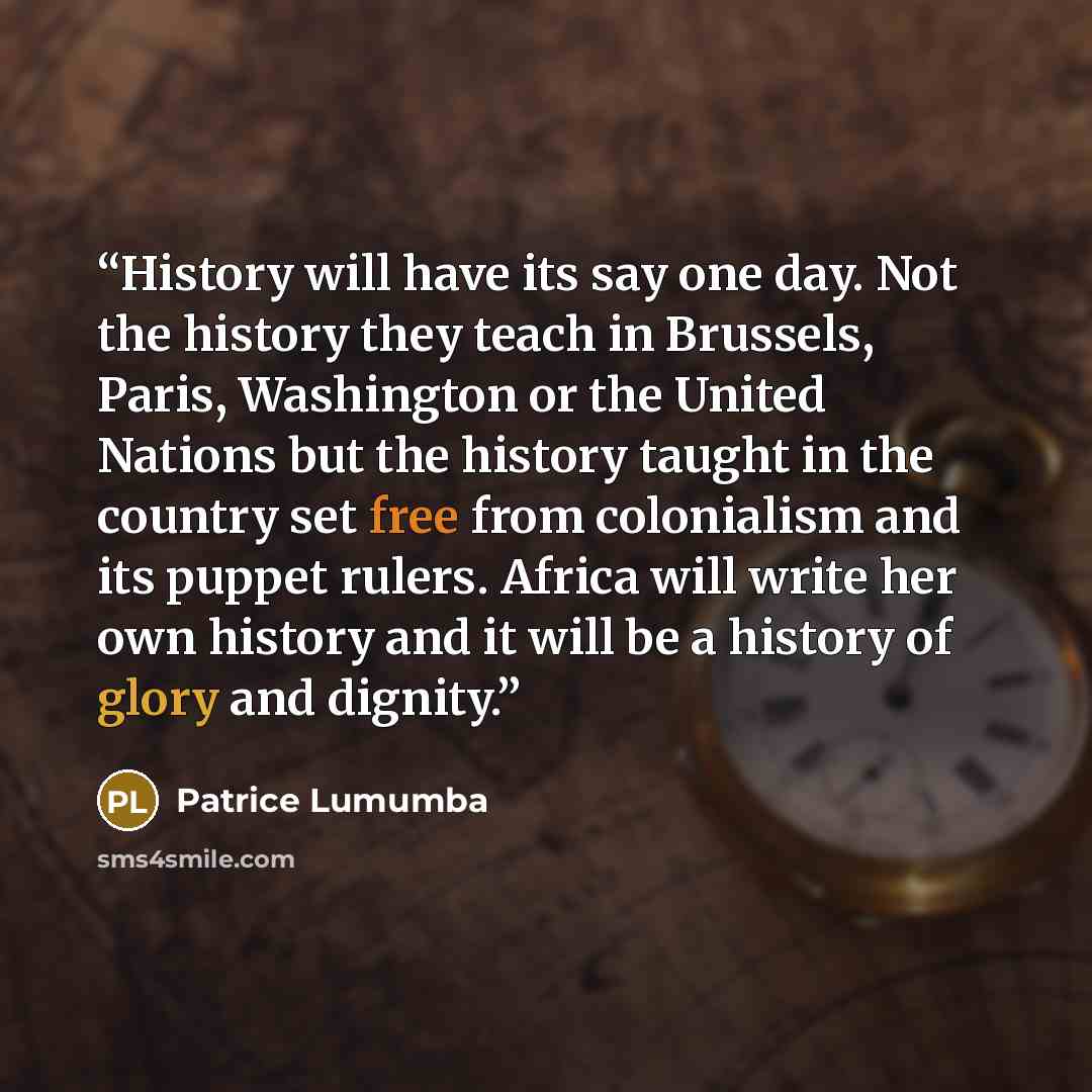 “History will have its say one day. Not the history they teach in Brussels, Paris, Washington or the United Nations but the history taught in the country set free from colonialism and its puppet rulers. Africa will write her own history and it will be a history of glory and dignity.” quote by Patrice Lumumba