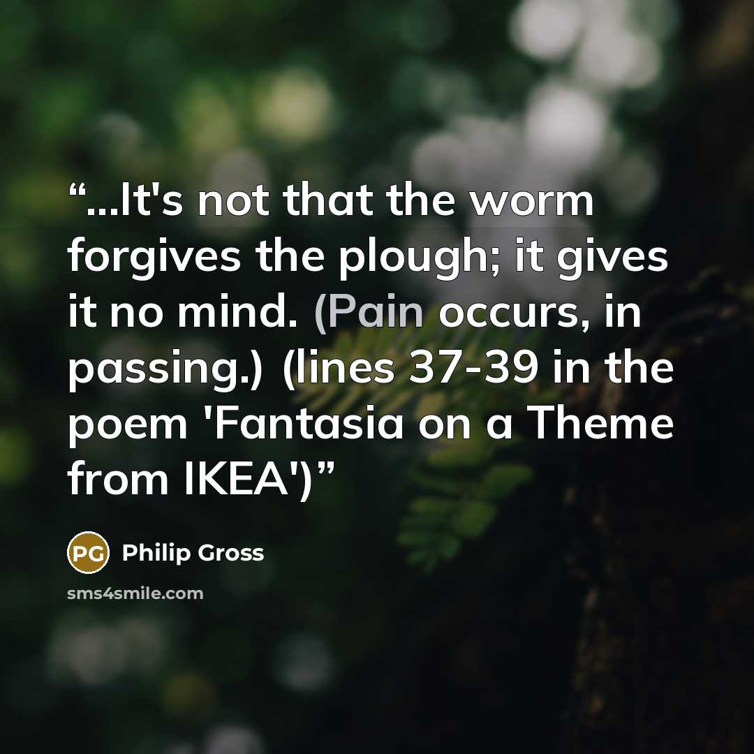 “...It's not that the worm forgives the plough; it gives it no mind. (Pain occurs, in passing.) (lines 37-39 in the poem 'Fantasia on a Theme from IKEA')” quote by Philip Gross