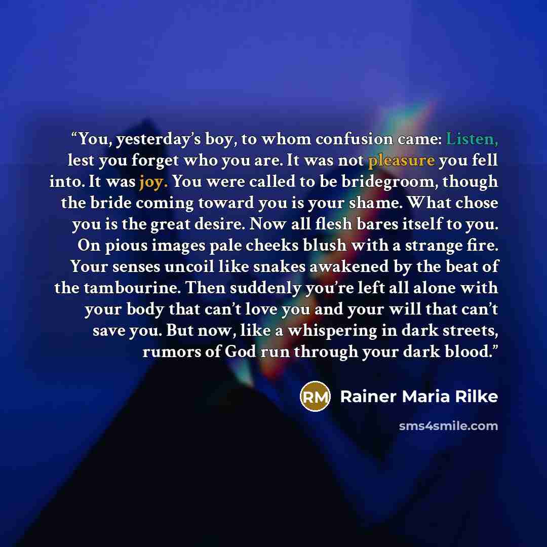 “You, yesterday’s boy, to whom confusion came: Listen, lest you forget who you are. It was not pleasure you fell into. It was joy. You were called to be bridegroom, though the bride coming toward you is your shame. What chose you is the great desire. Now all flesh bares itself to you. On pious…” quote by Rainer Maria Rilke