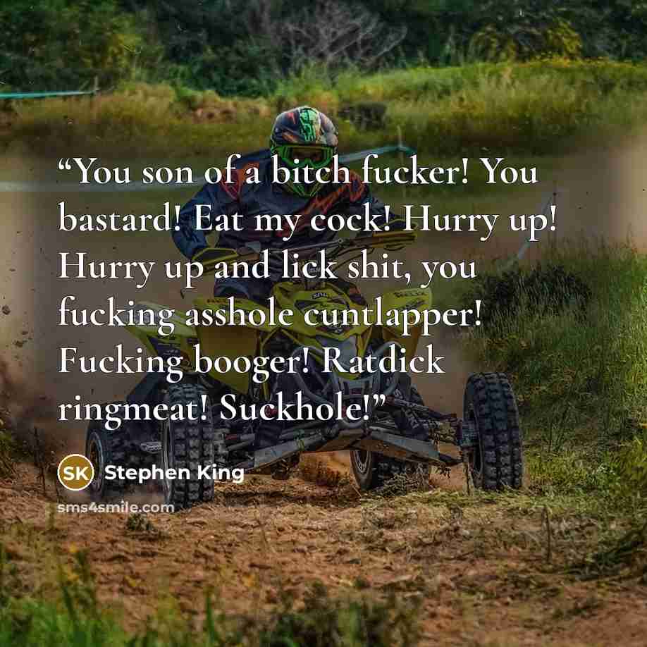 “You son of a bitch fucker! You bastard! Eat my cock! Hurry up! Hurry up and lick shit, you fucking asshole cuntlapper! Fucking booger! Ratdick ringmeat! Suckhole!” quote by Stephen King
