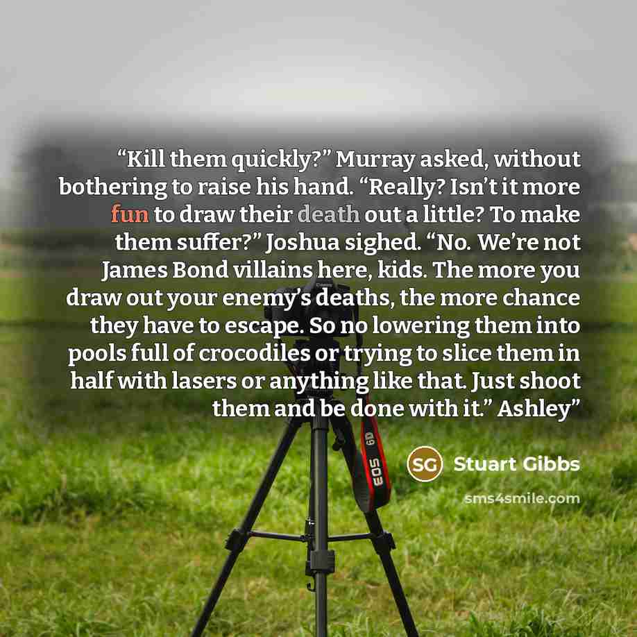 “Kill them quickly?” Murray asked, without bothering to raise his hand. “Really? Isn’t it more fun to draw their death out a little? To make them suffer?” Joshua sighed. “No. We’re not James Bond villains here, kids. The more you draw out your enemy’s deaths, the more chance they have to escape. So…” quote by Stuart Gibbs