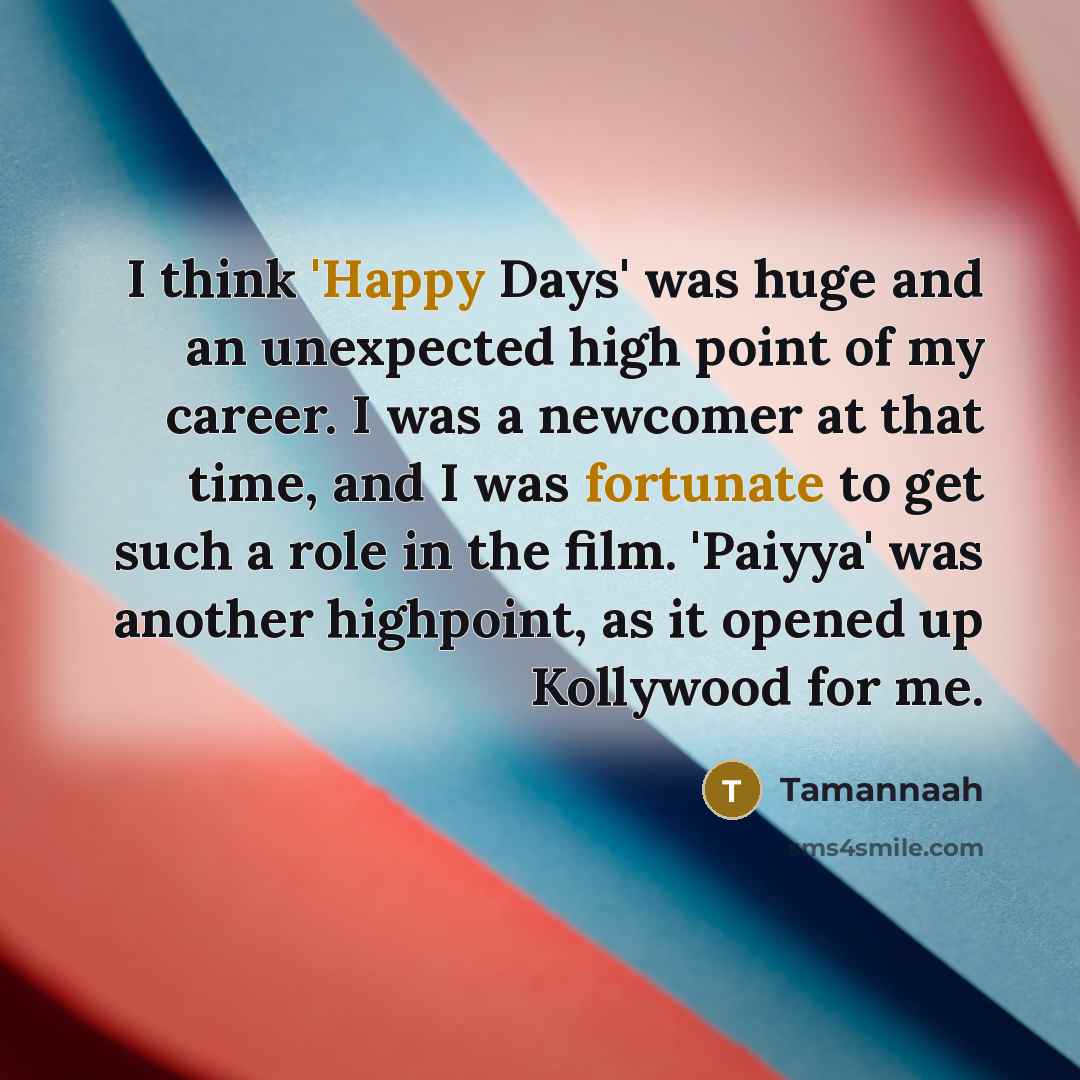 “I think 'Happy Days' was huge and an unexpected high point of my career. I was a newcomer at that time, and I was fortunate to get such a role in the film. 'Paiyya' was another highpoint, as it opened up Kollywood for me.” quote by Tamannaah