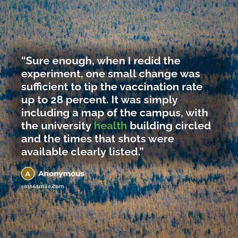 “Sure enough, when I redid the experiment, one small change was sufficient to tip the vaccination rate up to 28 percent. It was simply including a map of the campus, with the university health building circled and the times that shots were available clearly listed.” quote by Anonymous