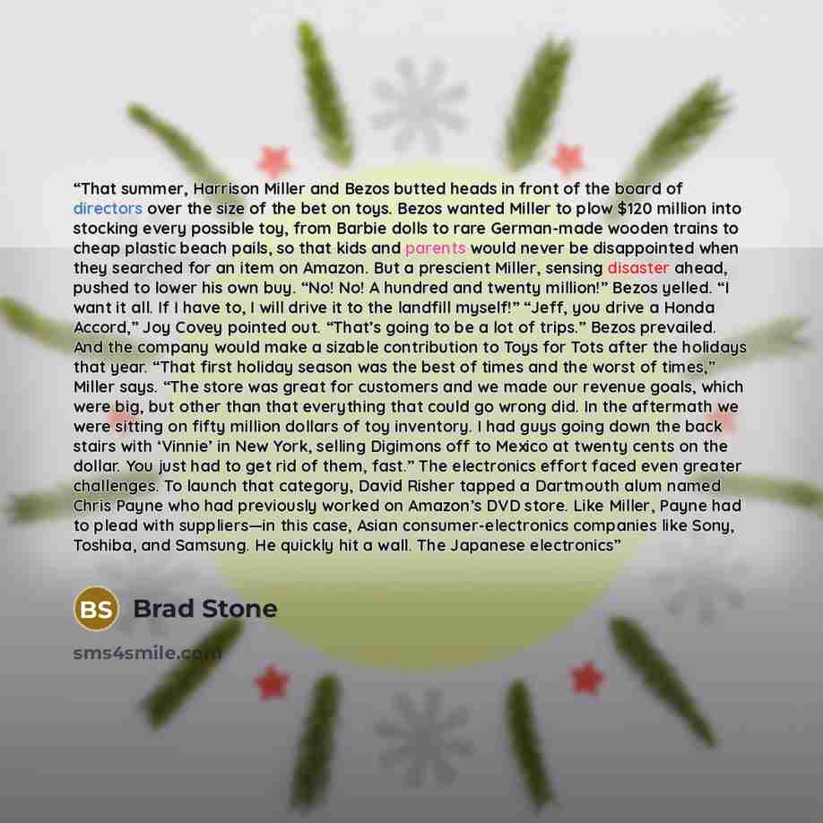 “That summer, Harrison Miller and Bezos butted heads in front of the board of directors over the size of the bet on toys. Bezos wanted Miller to plow $120 million into stocking every possible toy, from Barbie dolls to rare German-made wooden trains to cheap plastic beach pails, so that kids and…” quote by Brad Stone