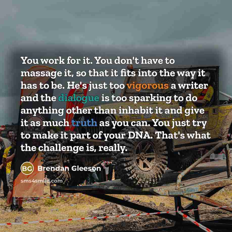 “You work for it. You don't have to massage it, so that it fits into the way it has to be. He's just too vigorous a writer and the dialogue is too sparking to do anything other than inhabit it and give it as much truth as you can. You just try to make it part of your DNA. That's what the challenge…” quote by Brendan Gleeson