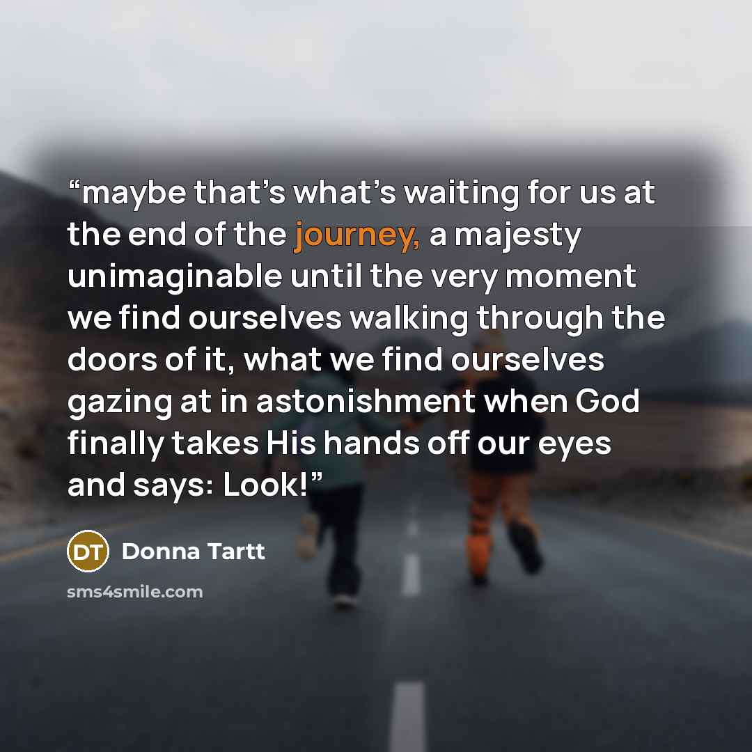 “maybe that’s what’s waiting for us at the end of the journey, a majesty unimaginable until the very moment we find ourselves walking through the doors of it, what we find ourselves gazing at in astonishment when God finally takes His hands off our eyes and says: Look!” quote by Donna Tartt