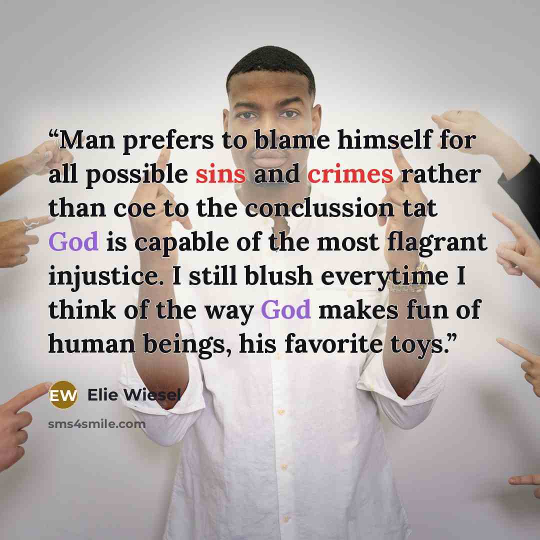 “Man prefers to blame himself for all possible sins and crimes rather than coe to the conclussion tat God is capable of the most flagrant injustice. I still blush everytime I think of the way God makes fun of human beings, his favorite toys.” quote by Elie Wiesel