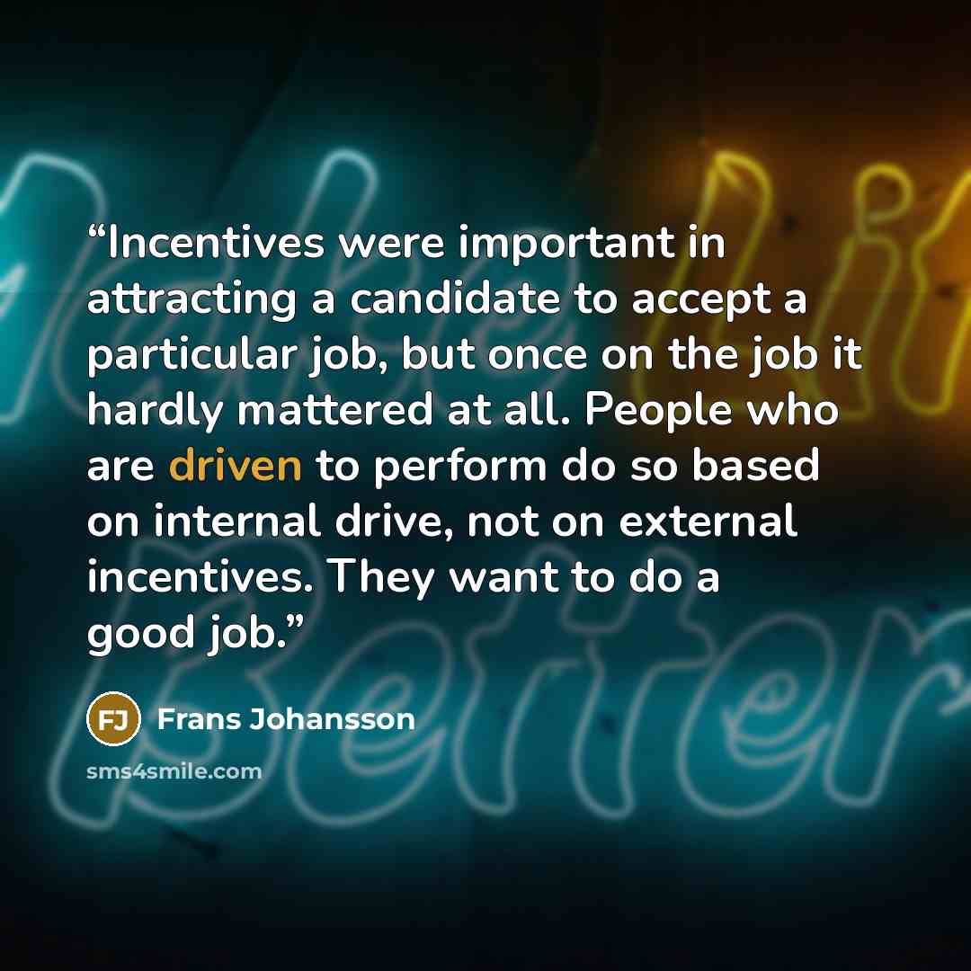 “Incentives were important in attracting a candidate to accept a particular job, but once on the job it hardly mattered at all. People who are driven to perform do so based on internal drive, not on external incentives. They want to do a good job.” quote by Frans Johansson