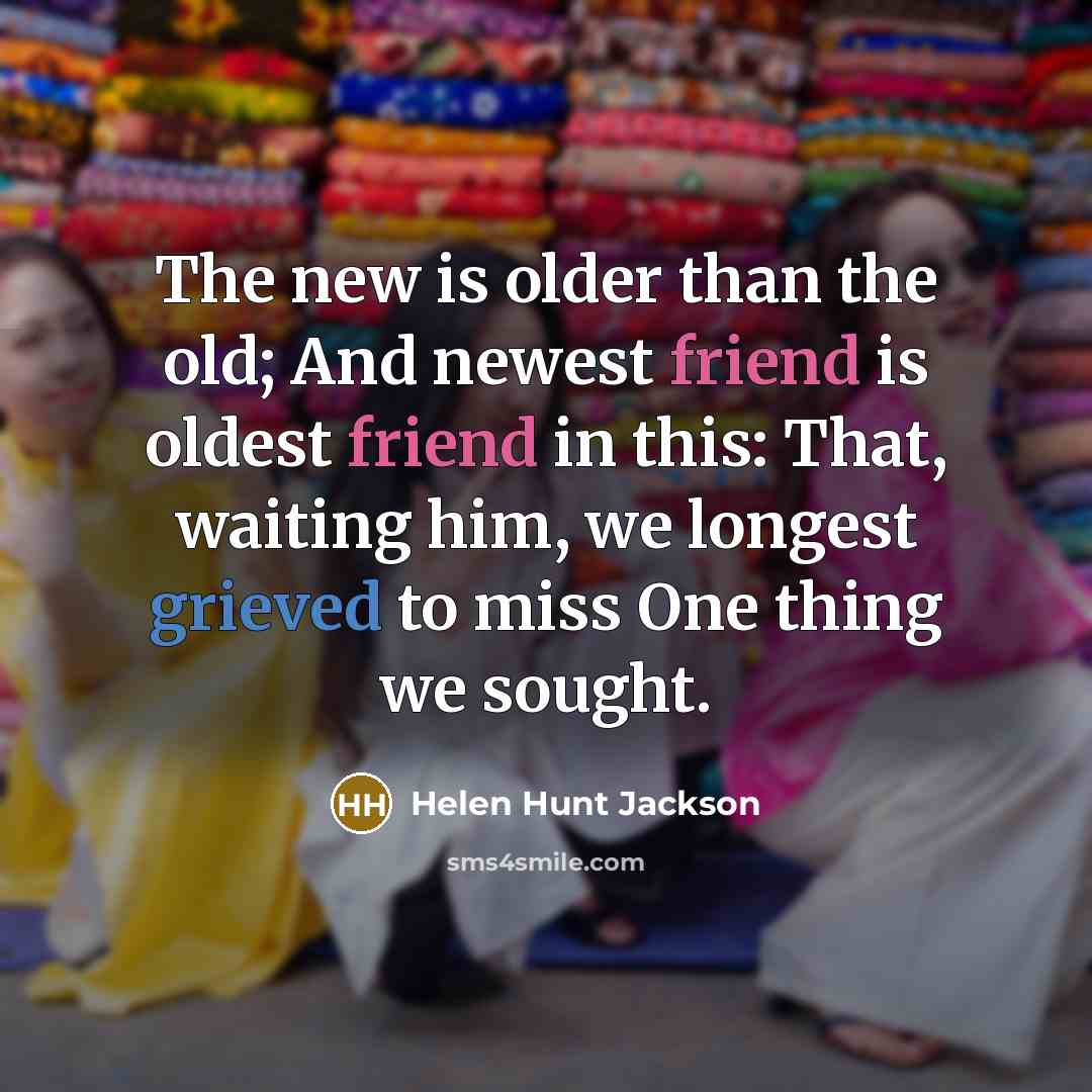 “The new is older than the old; And newest friend is oldest friend in this: That, waiting him, we longest grieved to miss One thing we sought.” quote by Helen Hunt Jackson
