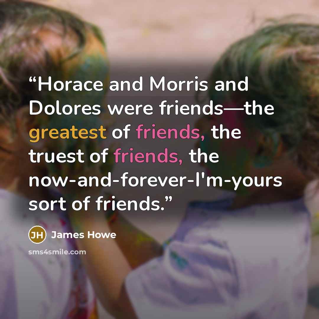 “Horace and Morris and Dolores were friends—the greatest of friends, the truest of friends, the now-and-forever-I'm-yours sort of friends.” quote by James Howe