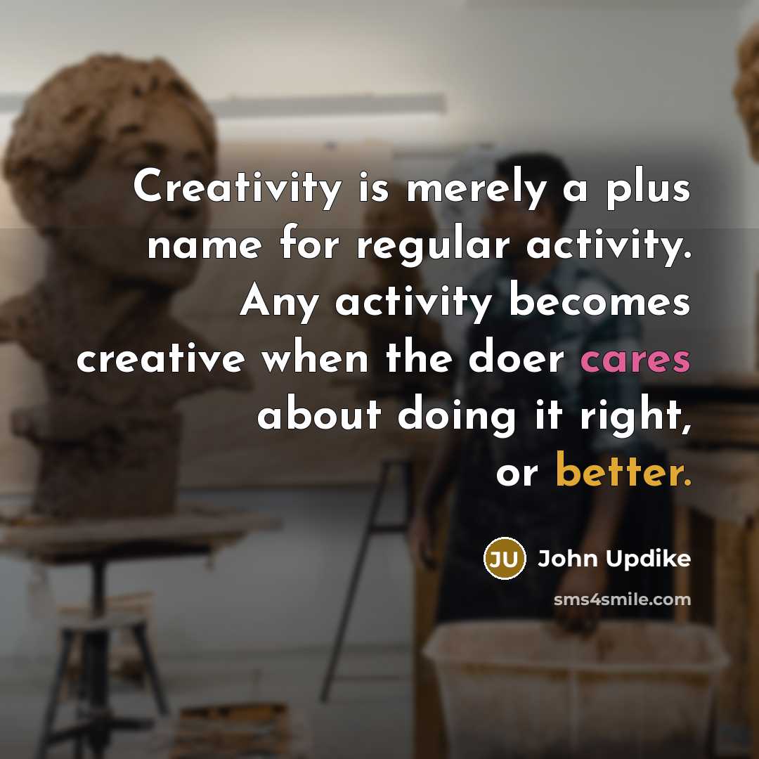 “Creativity is merely a plus name for regular activity. Any activity becomes creative when the doer cares about doing it right, or better.” quote by John Updike