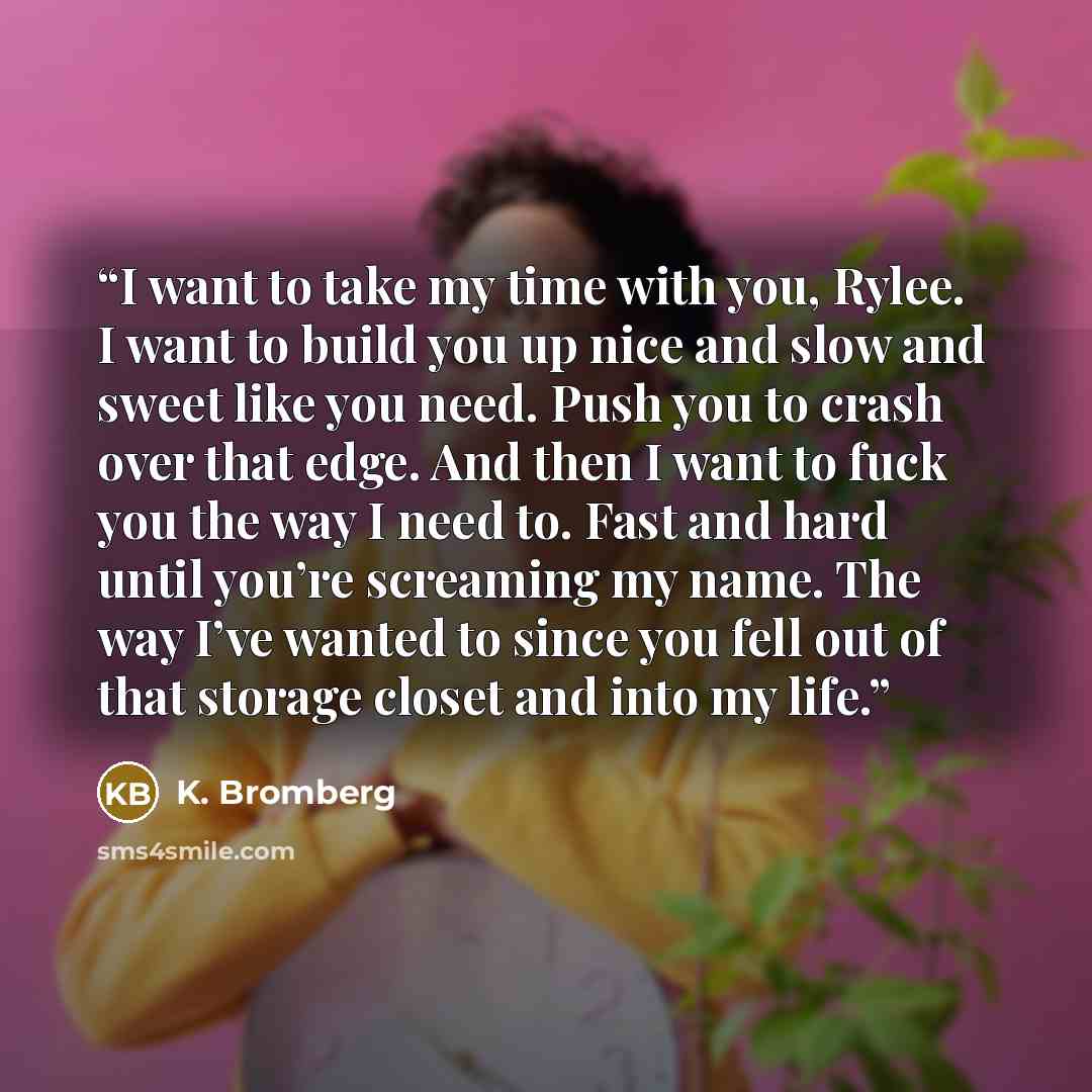 “I want to take my time with you, Rylee. I want to build you up nice and slow and sweet like you need. Push you to crash over that edge. And then I want to fuck you the way I need to. Fast and hard until you’re screaming my name. The way I’ve wanted to since you fell out of that storage closet and…” quote by K. Bromberg