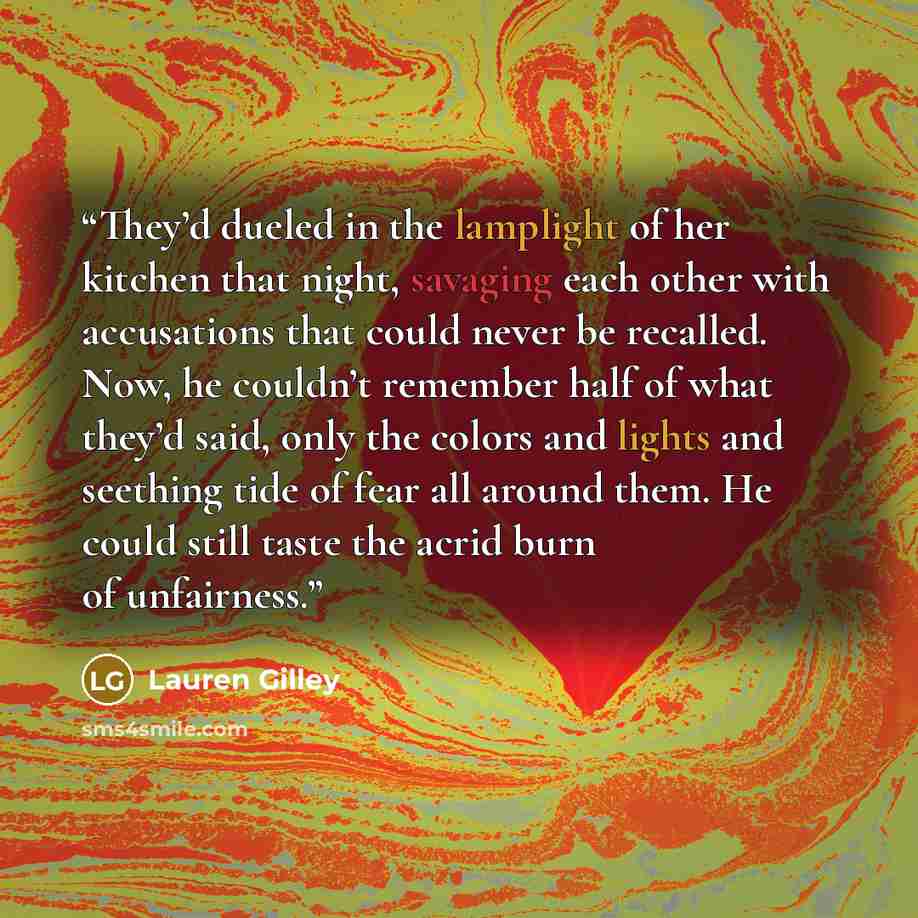 “They’d dueled in the lamplight of her kitchen that night, savaging each other with accusations that could never be recalled. Now, he couldn’t remember half of what they’d said, only the colors and lights and seething tide of fear all around them. He could still taste the acrid burn of unfairness.” quote by Lauren Gilley