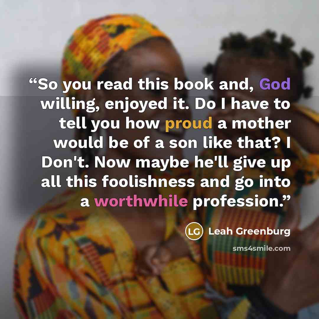 “So you read this book and, God willing, enjoyed it. Do I have to tell you how proud a mother would be of a son like that? I Don't. Now maybe he'll give up all this foolishness and go into a worthwhile profession.” quote by Leah Greenburg