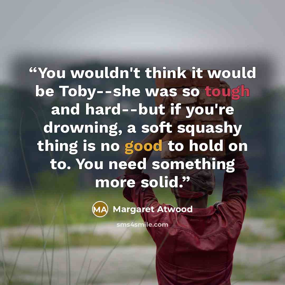 “You wouldn't think it would be Toby--she was so tough and hard--but if you're drowning, a soft squashy thing is no good to hold on to. You need something more solid.” quote by Margaret Atwood