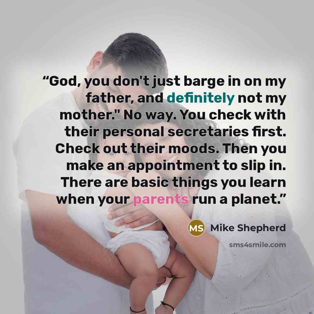 “God, you don't just barge in on my father, and definitely not my mother." No way. You check with their personal secretaries first. Check out their moods. Then you make an appointment to slip in. There are basic things you learn when your parents run a planet.” quote by Mike Shepherd