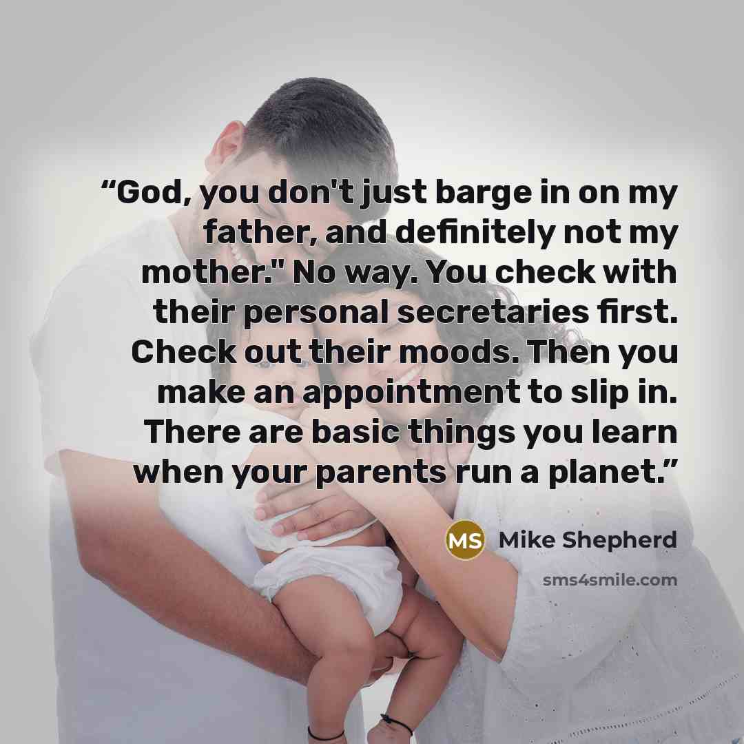 “God, you don't just barge in on my father, and definitely not my mother." No way. You check with their personal secretaries first. Check out their moods. Then you make an appointment to slip in. There are basic things you learn when your parents run a planet.” quote by Mike Shepherd