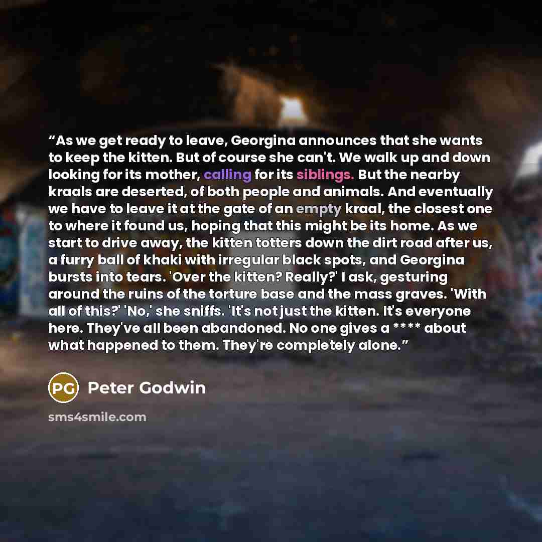 “As we get ready to leave, Georgina announces that she wants to keep the kitten. But of course she can't. We walk up and down looking for its mother, calling for its siblings. But the nearby kraals are deserted, of both people and animals. And eventually we have to leave it at the gate of an empty…” quote by Peter Godwin