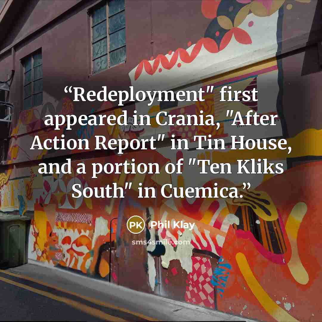 “Redeployment" first appeared in Crania, "After Action Report" in Tin House, and a portion of "Ten Kliks South" in Cuemica.” quote by Phil Klay
