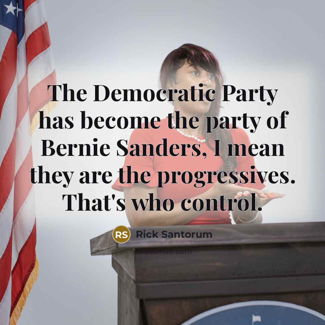 “The Democratic Party has become the party of Bernie Sanders, I mean they are the progressives. That's who control.” quote by Rick Santorum