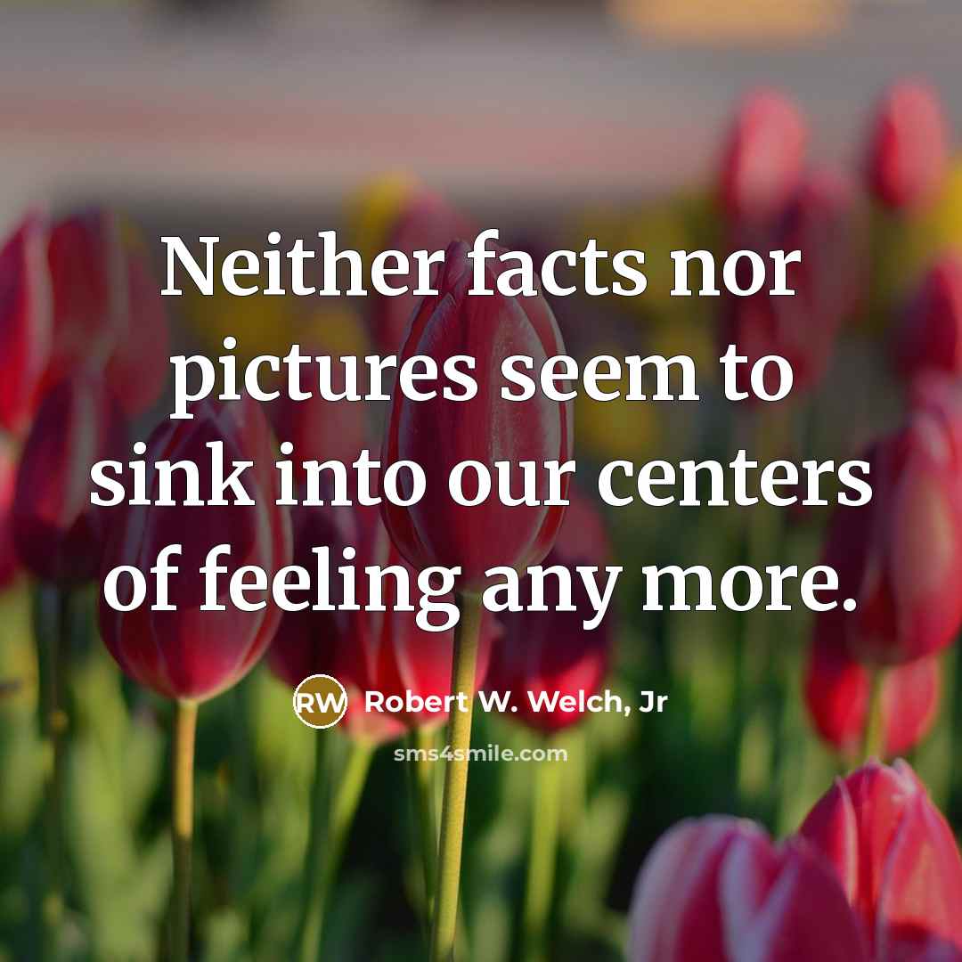 “Neither facts nor pictures seem to sink into our centers of feeling any more.” quote by Robert W. Welch, Jr