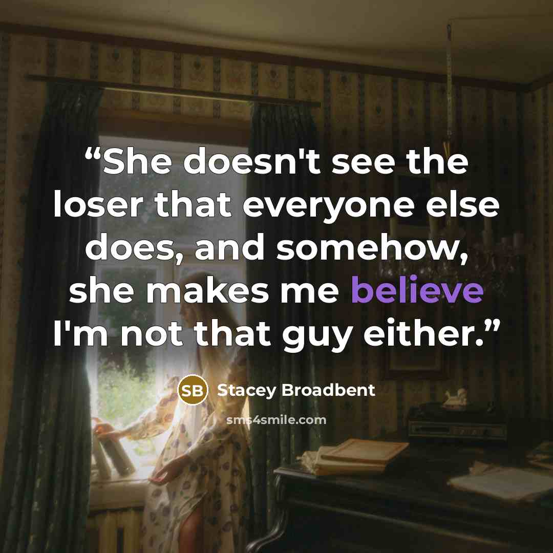 “She doesn't see the loser that everyone else does, and somehow, she makes me believe I'm not that guy either.” quote by Stacey Broadbent