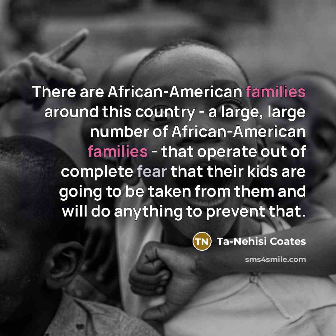 “There are African-American families around this country - a large, large number of African-American families - that operate out of complete fear that their kids are going to be taken from them and will do anything to prevent that.” quote by Ta-Nehisi Coates