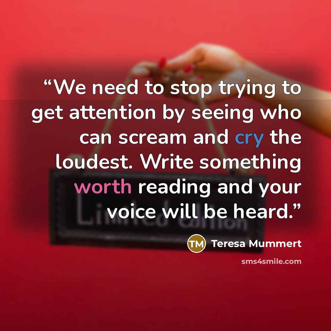 “We need to stop trying to get attention by seeing who can scream and cry the loudest. Write something worth reading and your voice will be heard.” quote by Teresa Mummert