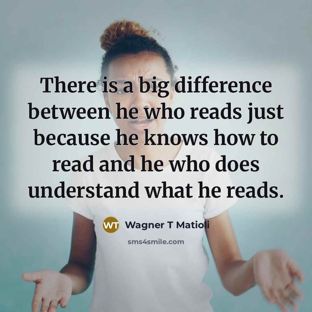 “There is a big difference between he who reads just because he knows how to read and he who does understand what he reads.” quote by Wagner T Matioli