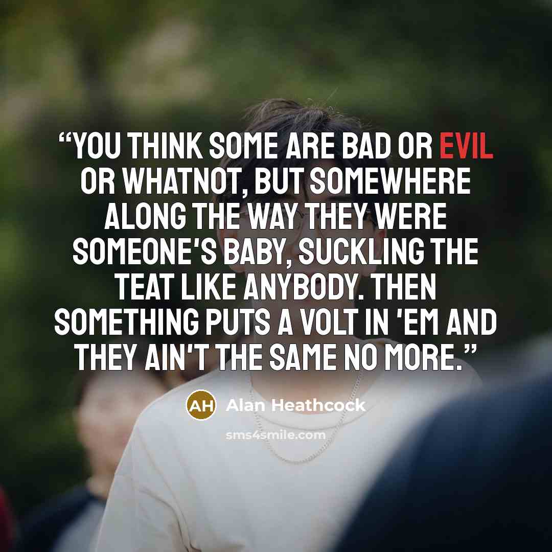 “You think some are bad or evil or whatnot, but somewhere along the way they were someone's baby, suckling the teat like anybody. Then something puts a volt in 'em and they ain't the same no more.” quote by Alan Heathcock