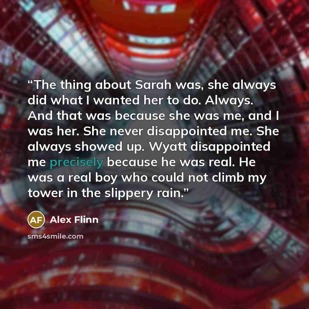 “The thing about Sarah was, she always did what I wanted her to do. Always. And that was because she was me, and I was her. She never disappointed me. She always showed up. Wyatt disappointed me precisely because he was real. He was a real boy who could not climb my tower in the slippery rain.” quote by Alex Flinn