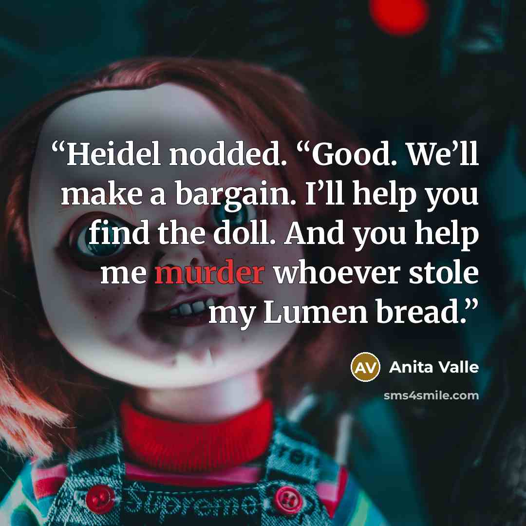 “Heidel nodded. “Good. We’ll make a bargain. I’ll help you find the doll. And you help me murder whoever stole my Lumen bread.” quote by Anita Valle