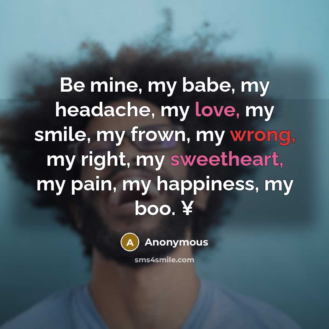 “Be mine, my babe, my headache, my love, my smile, my frown, my wrong, my right, my sweetheart, my pain, my happiness, my boo. ¥” quote by Anonymous
