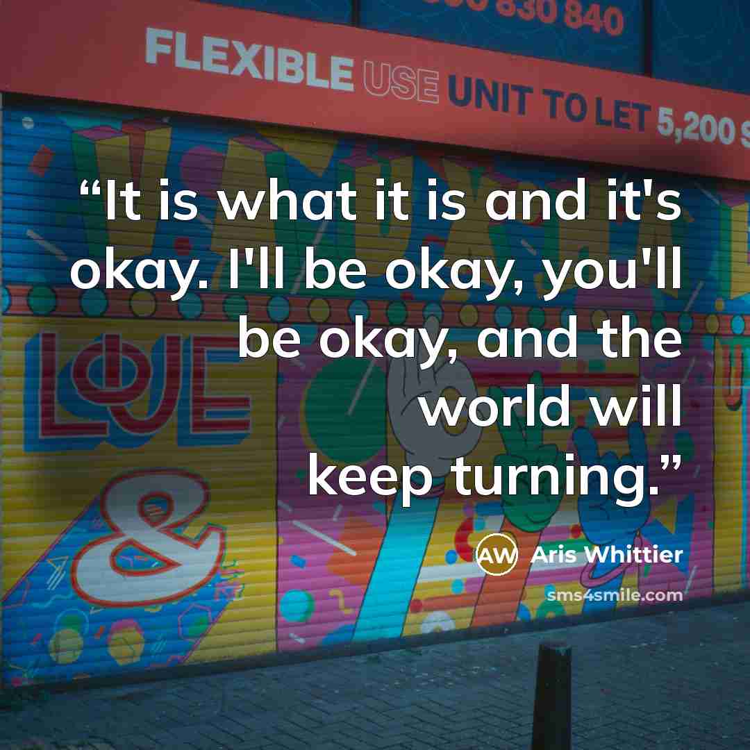 “It is what it is and it's okay. I'll be okay, you'll be okay, and the world will keep turning.” quote by Aris Whittier