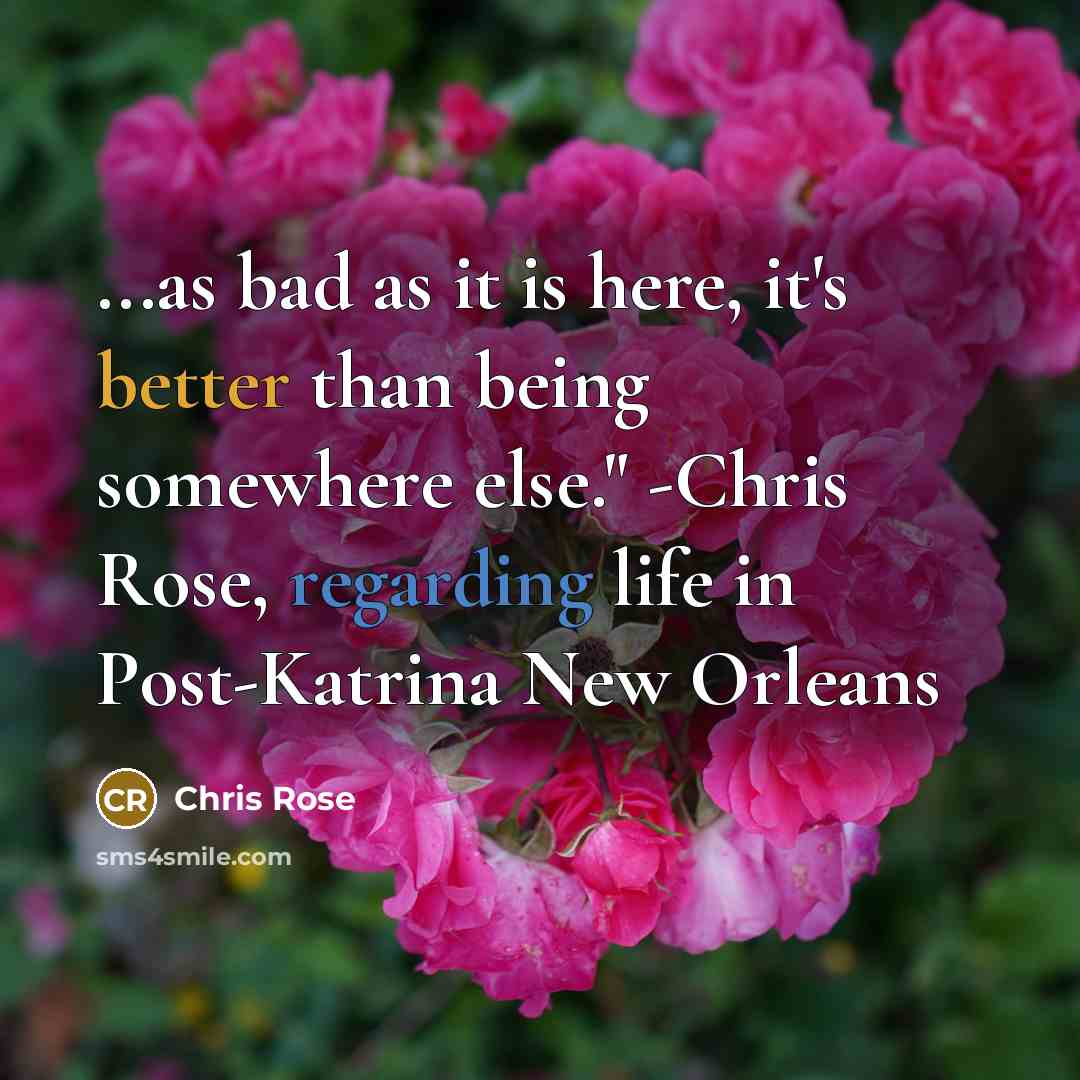 “...as bad as it is here, it's better than being somewhere else." -Chris Rose, regarding life in Post-Katrina New Orleans” quote by Chris Rose
