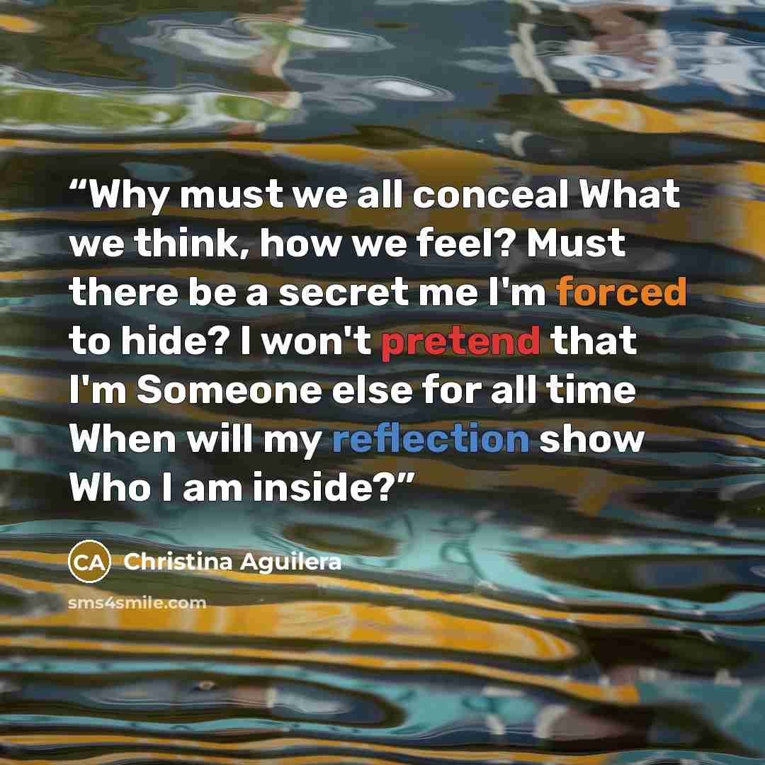 “Why must we all conceal What we think, how we feel? Must there be a secret me I'm forced to hide? I won't pretend that I'm Someone else for all time When will my reflection show Who I am inside?” quote by Christina Aguilera